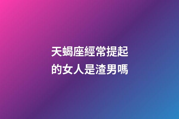 天蝎座經常提起的女人是渣男嗎-第1張-星座運勢-玄機派
