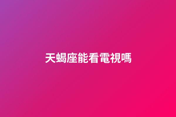 天蝎座能看電視嗎-第1張-星座運勢-玄機派