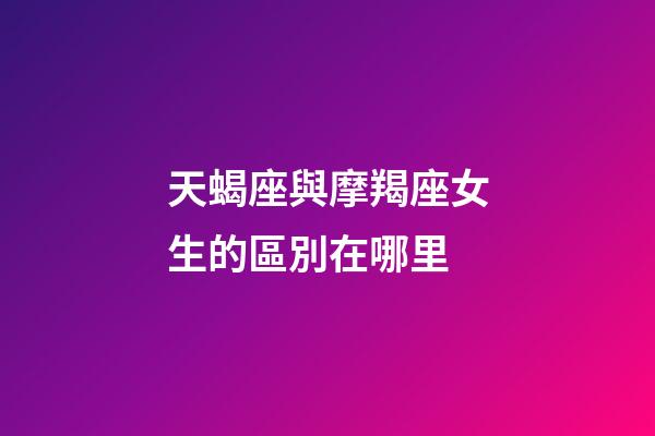 天蝎座與摩羯座女生的區別在哪里-第1張-星座運勢-玄機派