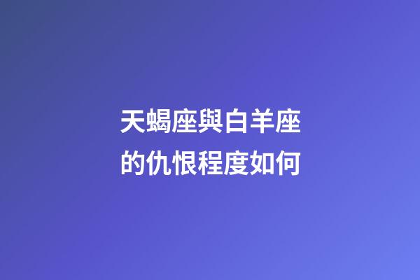 天蝎座與白羊座的仇恨程度如何-第1張-星座運勢-玄機派