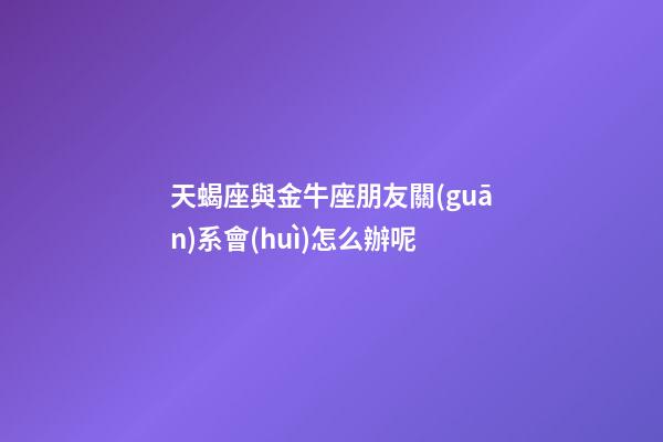 天蝎座與金牛座朋友關(guān)系會(huì)怎么辦呢-第1張-星座運(yùn)勢(shì)-玄機(jī)派
