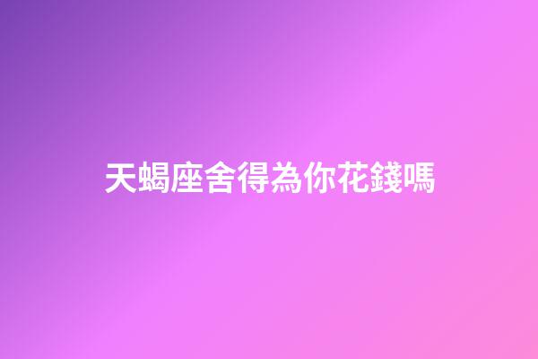 天蝎座舍得為你花錢嗎-第1張-星座運勢-玄機派