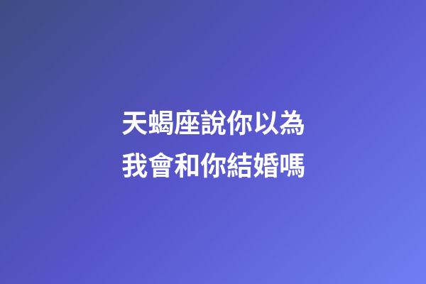 天蝎座說你以為我會和你結婚嗎-第1張-星座運勢-玄機派