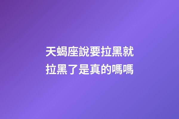 天蝎座說要拉黑就拉黑了是真的嗎嗎-第1張-星座運勢-玄機派