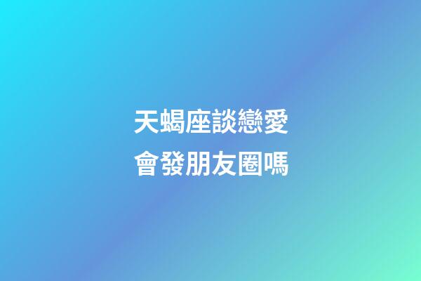 天蝎座談戀愛會發朋友圈嗎-第1張-星座運勢-玄機派