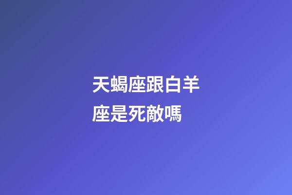 天蝎座跟白羊座是死敵嗎-第1張-星座運勢-玄機派