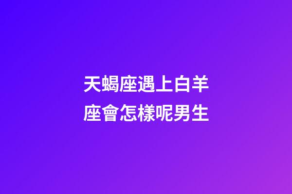 天蝎座遇上白羊座會怎樣呢男生-第1張-星座運勢-玄機派