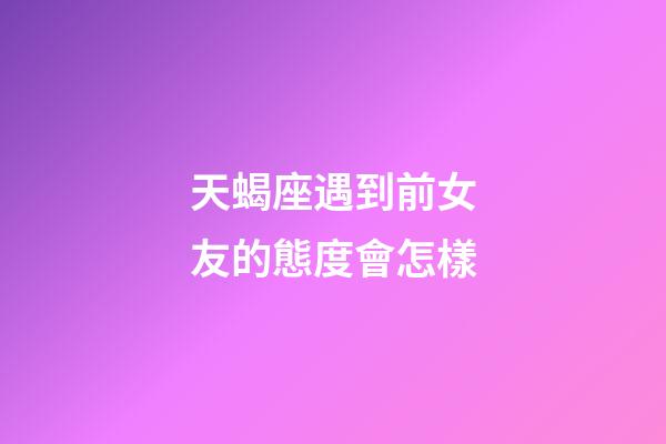 天蝎座遇到前女友的態度會怎樣-第1張-星座運勢-玄機派