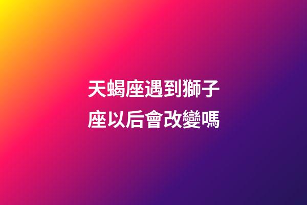 天蝎座遇到獅子座以后會改變嗎-第1張-星座運勢-玄機派