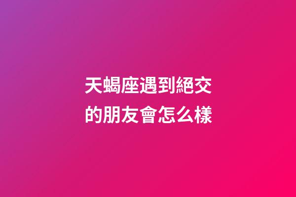 天蝎座遇到絕交的朋友會怎么樣-第1張-星座運勢-玄機派