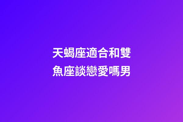 天蝎座適合和雙魚座談戀愛嗎男-第1張-星座運勢-玄機派