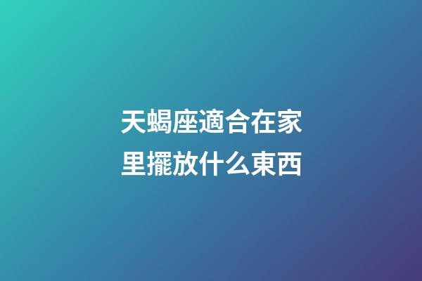 天蝎座適合在家里擺放什么東西-第1張-星座運勢-玄機派