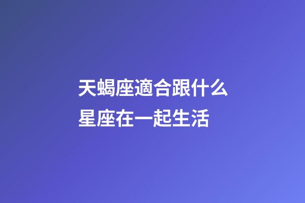 天蝎座適合跟什么星座在一起生活-第1張-星座運勢-玄機派