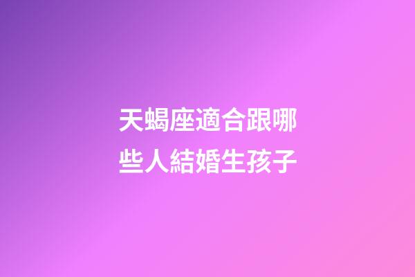 天蝎座適合跟哪些人結婚生孩子-第1張-星座運勢-玄機派