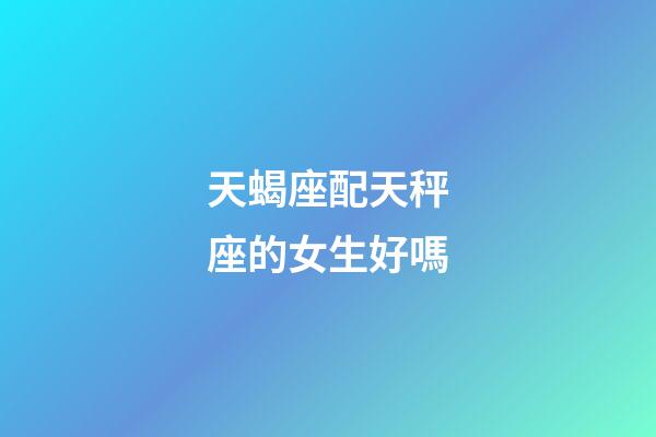 天蝎座配天秤座的女生好嗎-第1張-星座運(yùn)勢(shì)-玄機(jī)派