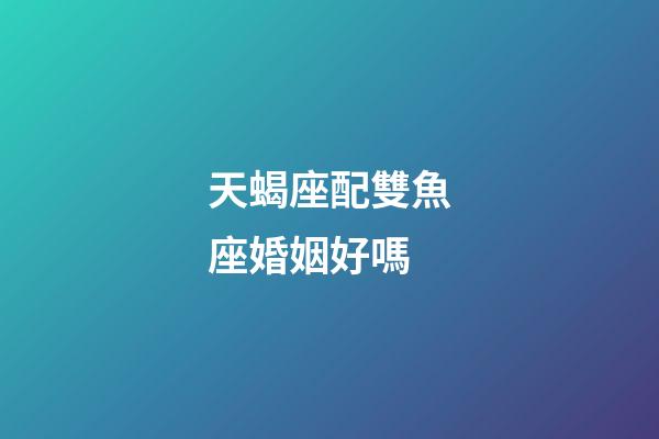 天蝎座配雙魚座婚姻好嗎-第1張-星座運勢-玄機派