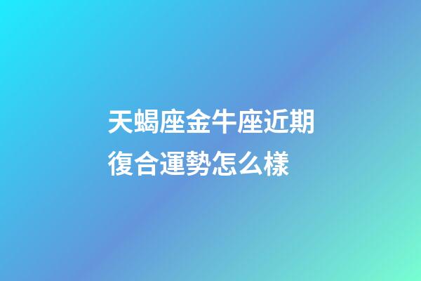 天蝎座金牛座近期復合運勢怎么樣-第1張-星座運勢-玄機派
