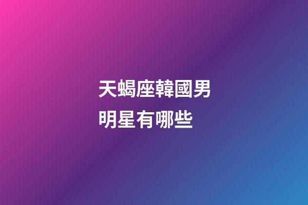 天蝎座韓國男明星有哪些-第1張-星座運勢-玄機派