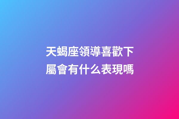 天蝎座領導喜歡下屬會有什么表現嗎-第1張-星座運勢-玄機派