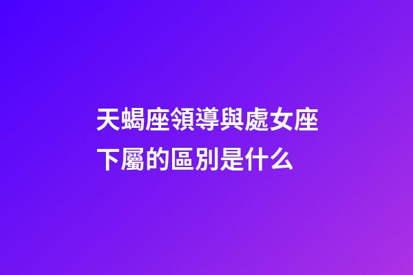 天蝎座領導與處女座下屬的區別是什么-第1張-星座運勢-玄機派