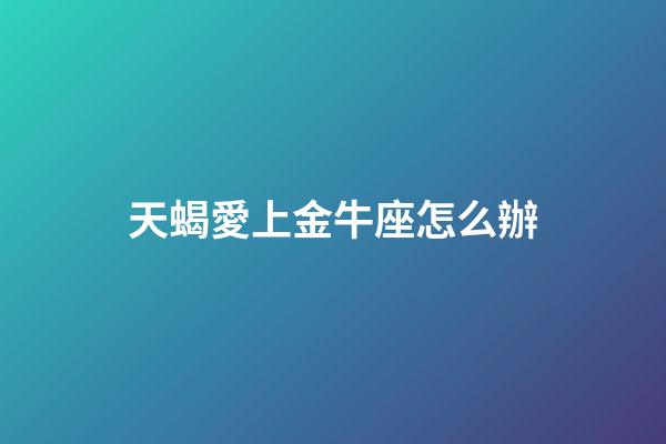天蝎愛上金牛座怎么辦-第1張-星座運勢-玄機派