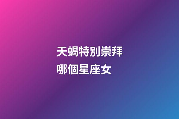 天蝎特別崇拜哪個星座女-第1張-星座運勢-玄機派