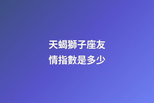 天蝎獅子座友情指數是多少-第1張-星座運勢-玄機派
