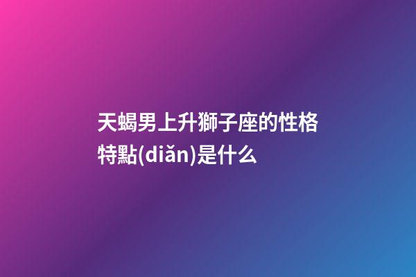 天蝎男上升獅子座的性格特點(diǎn)是什么-第1張-星座運(yùn)勢(shì)-玄機(jī)派