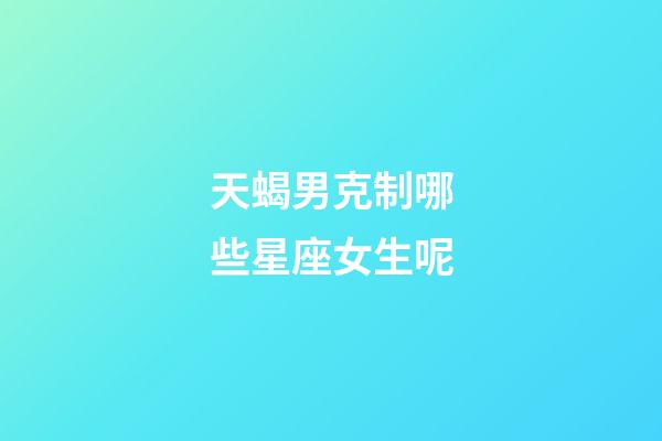 天蝎男克制哪些星座女生呢-第1張-星座運勢-玄機派