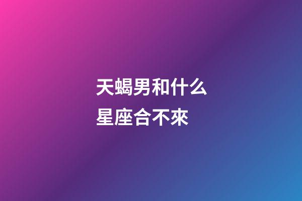天蝎男和什么星座合不來-第1張-星座運勢-玄機派