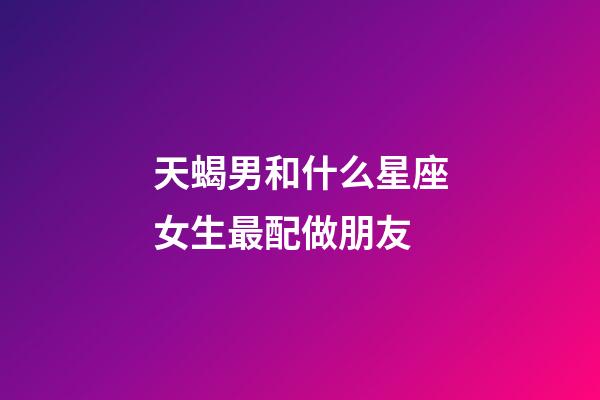 天蝎男和什么星座女生最配做朋友-第1張-星座運勢-玄機派