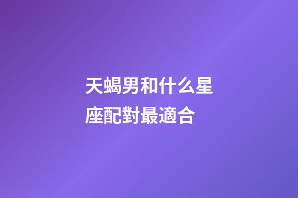 天蝎男和什么星座配對最適合-第1張-星座運勢-玄機派