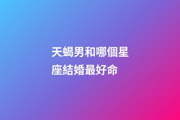 天蝎男和哪個星座結婚最好命-第1張-星座運勢-玄機派