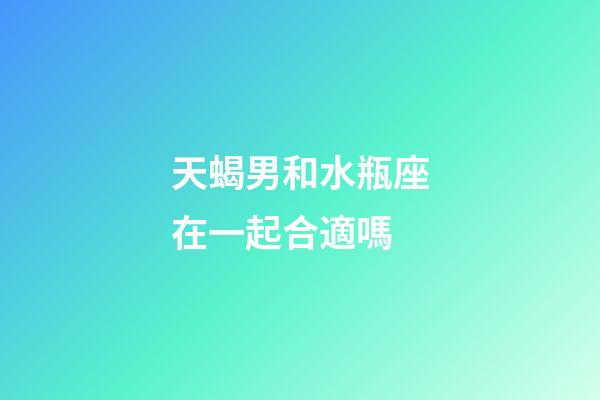 天蝎男和水瓶座在一起合適嗎-第1張-星座運勢-玄機派