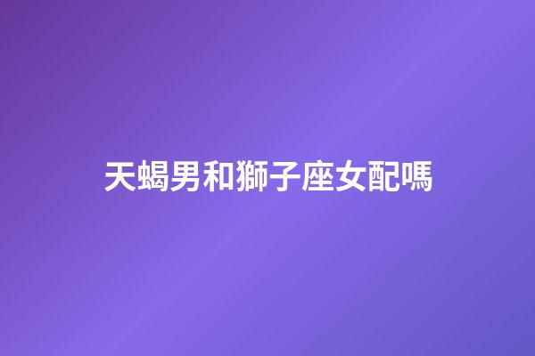 天蝎男和獅子座女配嗎-第1張-星座運勢-玄機派