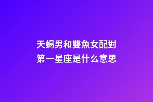 天蝎男和雙魚女配對第一星座是什么意思-第1張-星座運勢-玄機派