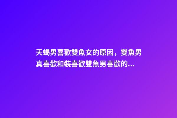 天蝎男喜歡雙魚女的原因，雙魚男真喜歡和裝喜歡雙魚男喜歡的外貌類型-第1張-觀點-玄機派