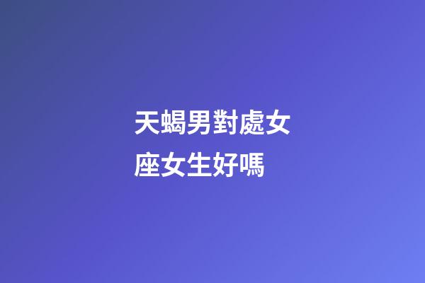 天蝎男對處女座女生好嗎-第1張-星座運勢-玄機派