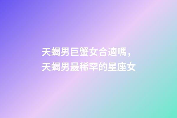 天蝎男巨蟹女合適嗎，天蝎男最稀罕的星座女-第1張-觀點-玄機派