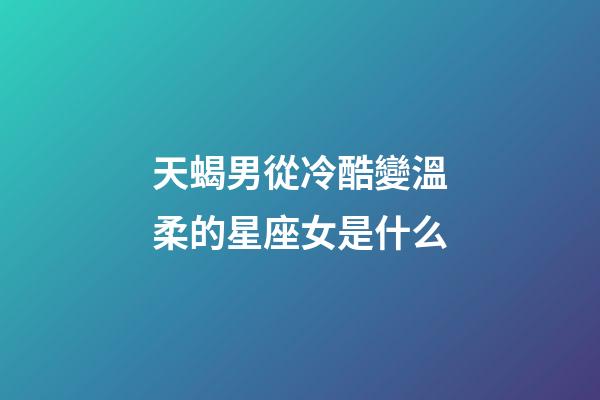 天蝎男從冷酷變溫柔的星座女是什么-第1張-星座運勢-玄機派