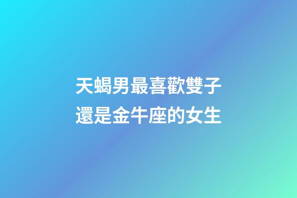 天蝎男最喜歡雙子還是金牛座的女生-第1張-星座運(yùn)勢-玄機(jī)派