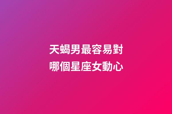 天蝎男最容易對哪個星座女動心-第1張-星座運勢-玄機派