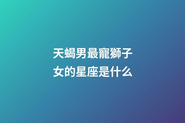 天蝎男最寵獅子女的星座是什么-第1張-星座運(yùn)勢-玄機(jī)派