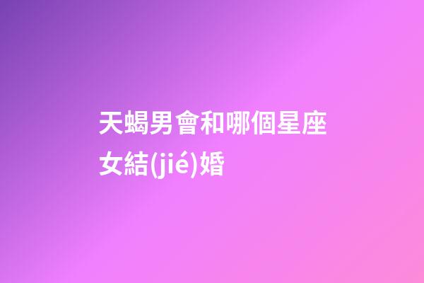 天蝎男會和哪個星座女結(jié)婚-第1張-星座運勢-玄機派