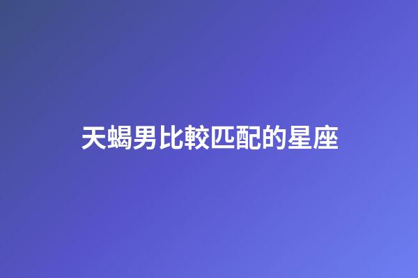 天蝎男比較匹配的星座-第1張-星座運勢-玄機派
