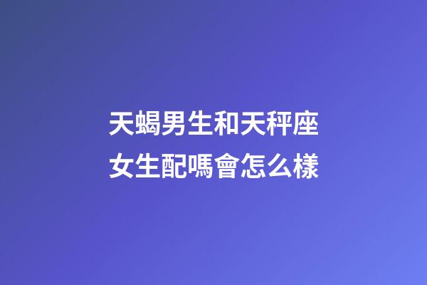 天蝎男生和天秤座女生配嗎會怎么樣-第1張-星座運勢-玄機派
