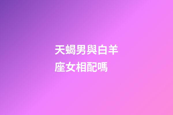 天蝎男與白羊座女相配嗎-第1張-星座運勢-玄機派