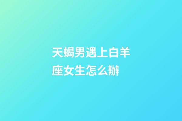 天蝎男遇上白羊座女生怎么辦-第1張-星座運勢-玄機派
