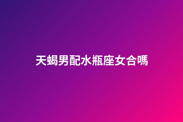 天蝎男配水瓶座女合嗎-第1張-星座運勢-玄機派