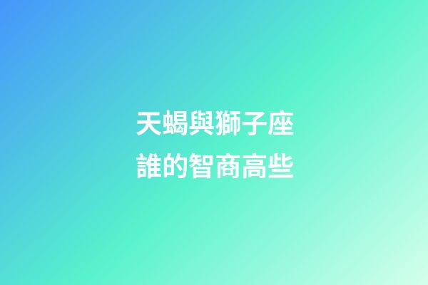 天蝎與獅子座誰的智商高些-第1張-星座運勢-玄機派